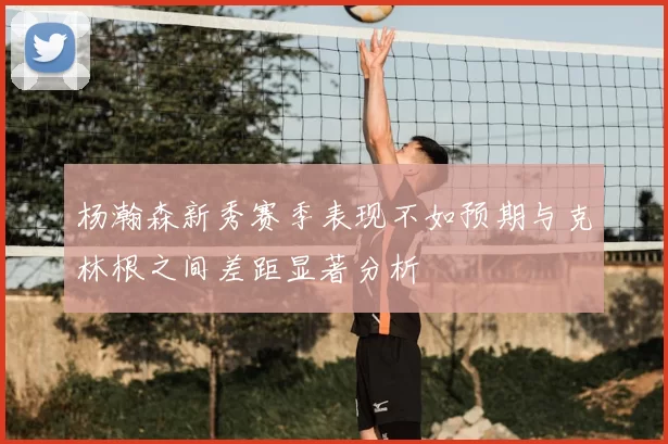 杨瀚森新秀赛季表现不如预期与克林根之间差距显著分析