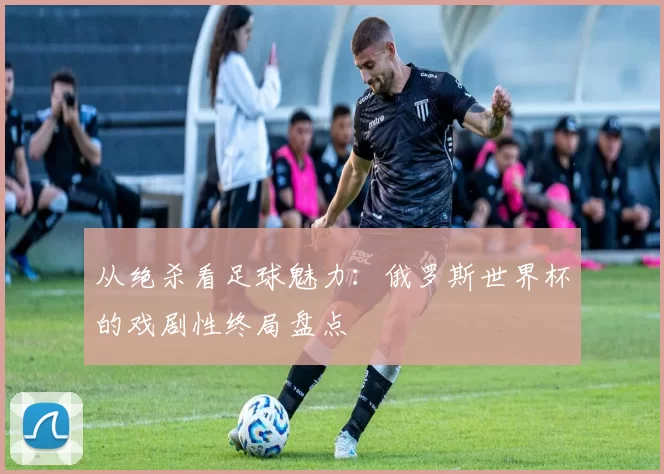 从绝杀看足球魅力:俄罗斯世界杯的戏剧性终局盘点