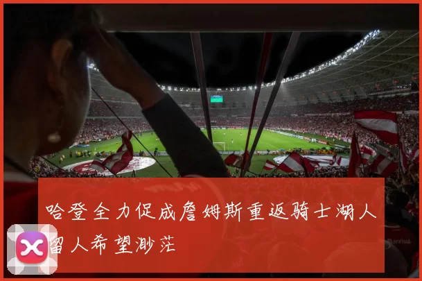 哈登全力促成詹姆斯重返骑士湖人留人希望渺茫