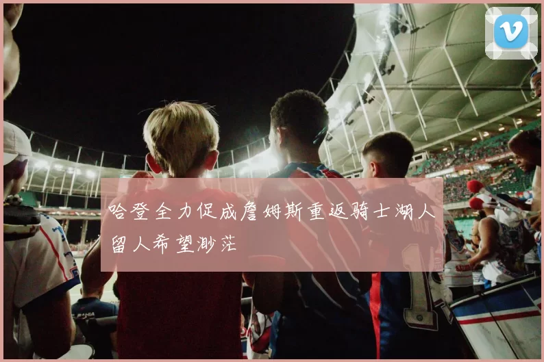 哈登全力促成詹姆斯重返骑士湖人留人希望渺茫