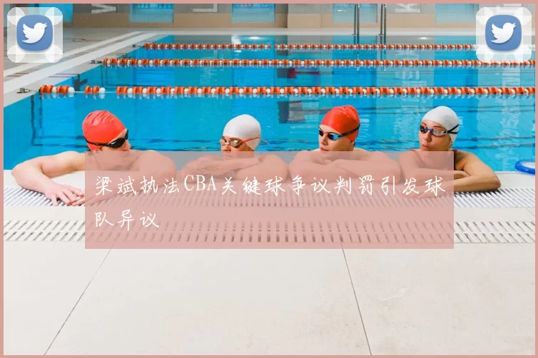 梁斌执法CBA关键球争议判罚引发球队异议