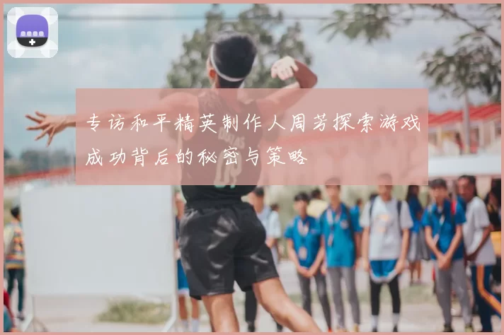 专访和平精英制作人周芳探索游戏成功背后的秘密与策略