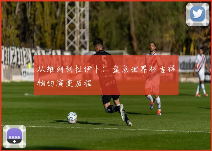 从维利到拉伊卜:盘点世界杯吉祥物的演变历程
