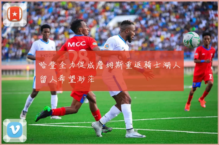 哈登全力促成詹姆斯重返骑士湖人留人希望渺茫
