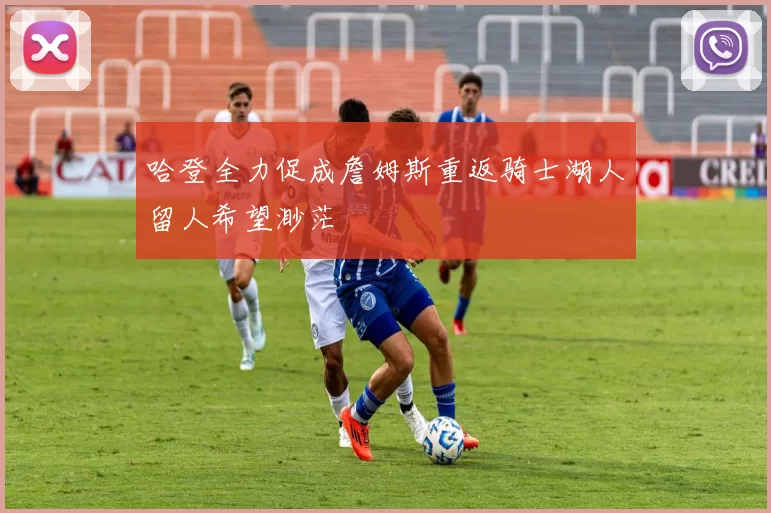 哈登全力促成詹姆斯重返骑士湖人留人希望渺茫