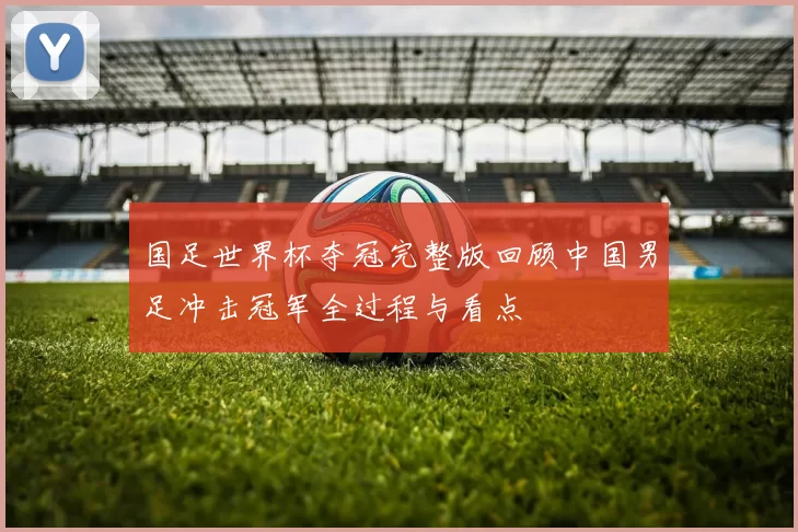 国足世界杯夺冠完整版回顾中国男足冲击冠军全过程与看点