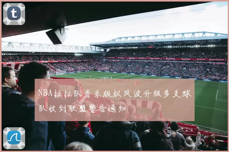 NBA拉拉队音乐版权风波升级多支球队收到联盟警告通知
