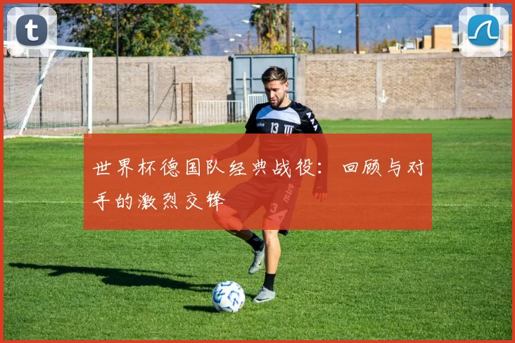 世界杯德国队经典战役:回顾与对手的激烈交锋