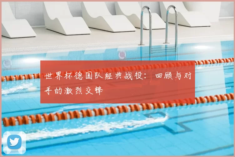 世界杯德国队经典战役:回顾与对手的激烈交锋