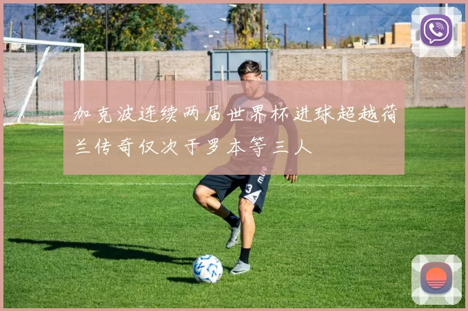 加克波连续两届世界杯进球超越荷兰传奇仅次于罗本等三人
