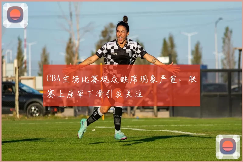 CBA空场比赛观众缺席现象严重，联赛上座率下滑引发关注