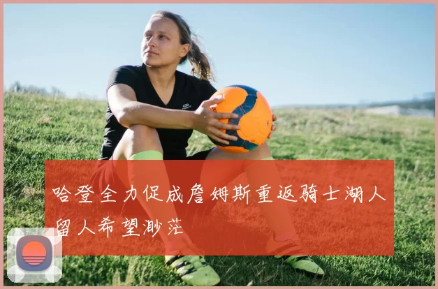 哈登全力促成詹姆斯重返骑士湖人留人希望渺茫