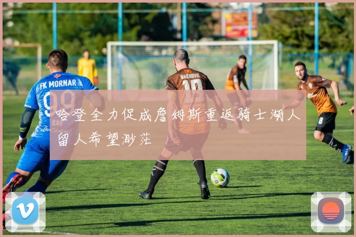 哈登全力促成詹姆斯重返骑士湖人留人希望渺茫