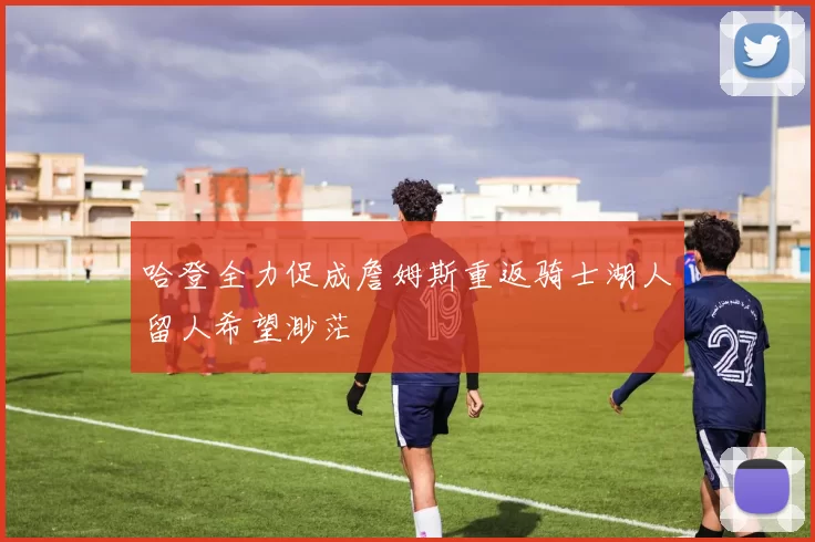 哈登全力促成詹姆斯重返骑士湖人留人希望渺茫