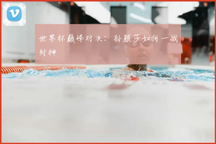 世界杯巅峰对决：孙颖莎如何一战封神
