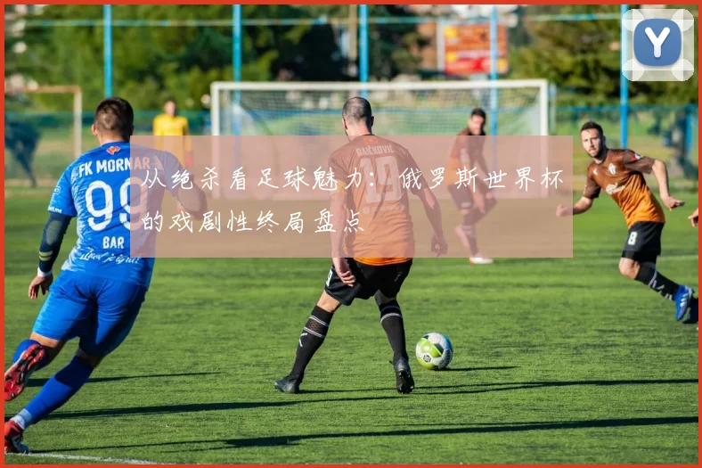 从绝杀看足球魅力:俄罗斯世界杯的戏剧性终局盘点