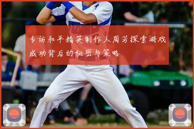 专访和平精英制作人周芳探索游戏成功背后的秘密与策略
