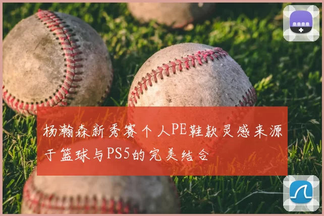 杨瀚森新秀赛个人PE鞋款灵感来源于篮球与PS5的完美结合