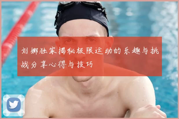 刘娜独家揭秘极限运动的乐趣与挑战分享心得与技巧