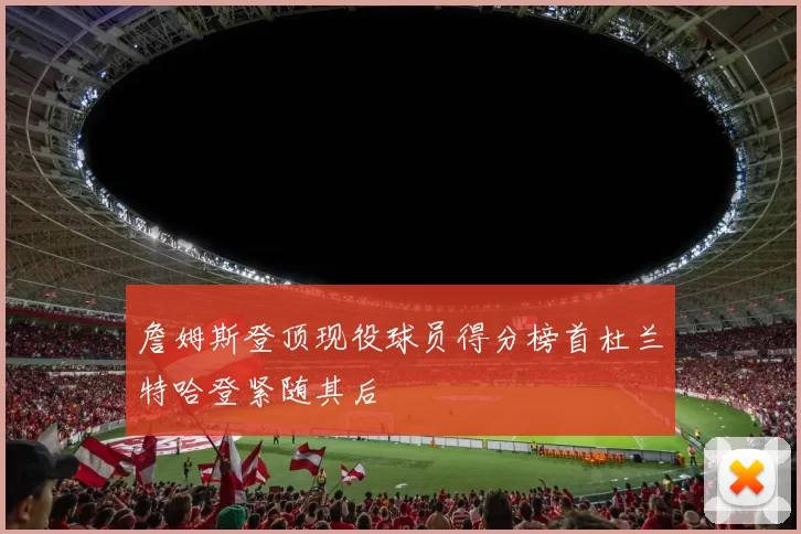 詹姆斯登顶现役球员得分榜首杜兰特哈登紧随其后