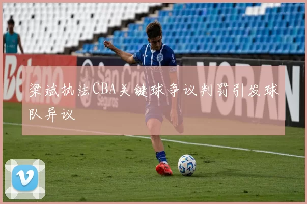 梁斌执法CBA关键球争议判罚引发球队异议