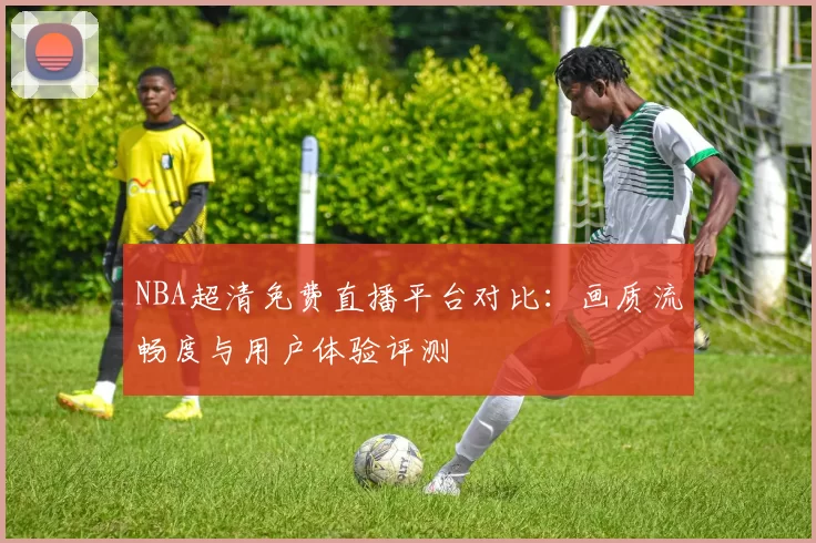 NBA超清免费直播平台对比：画质流畅度与用户体验评测