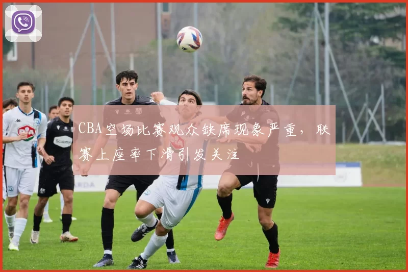 CBA空场比赛观众缺席现象严重,联赛上座率下滑引发关注