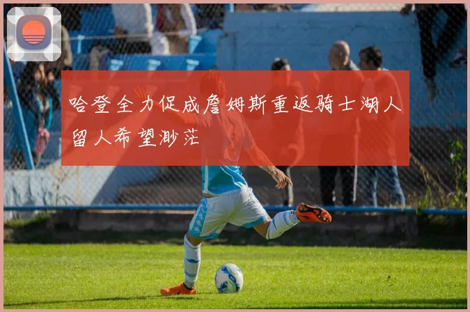 哈登全力促成詹姆斯重返骑士湖人留人希望渺茫