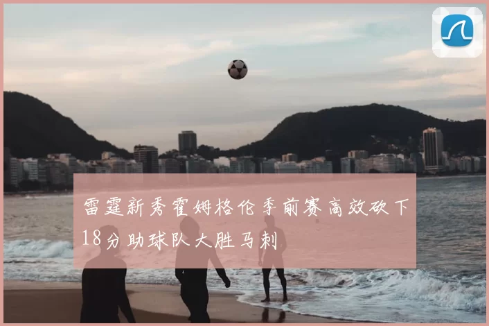 雷霆新秀霍姆格伦季前赛高效砍下18分助球队大胜马刺
