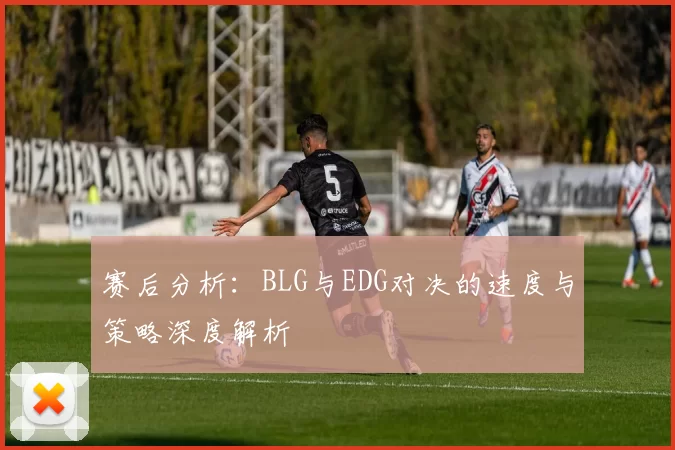 赛后分析：BLG与EDG对决的速度与策略深度解析