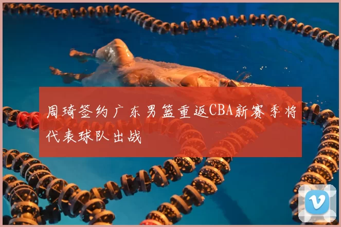 周琦签约广东男篮重返CBA新赛季将代表球队出战