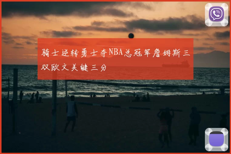 骑士逆转勇士夺NBA总冠军詹姆斯三双欧文关键三分