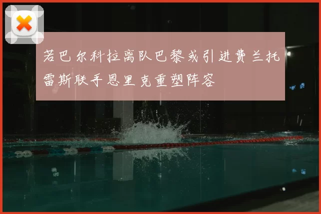 若巴尔科拉离队巴黎或引进费兰托雷斯联手恩里克重塑阵容