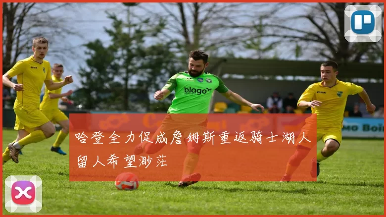 哈登全力促成詹姆斯重返骑士湖人留人希望渺茫