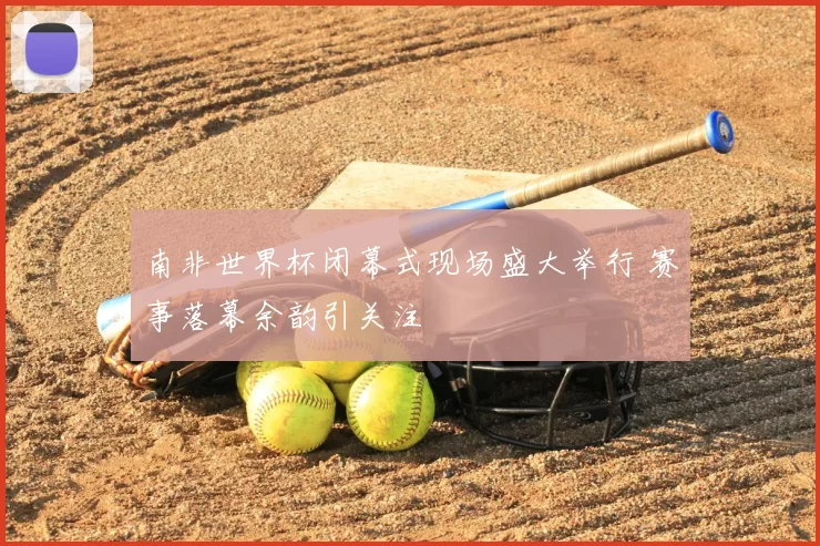南非世界杯闭幕式现场盛大举行 赛事落幕余韵引关注