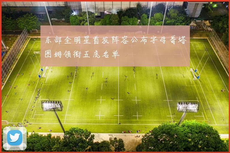东部全明星首发阵容公布字母哥塔图姆领衔五虎名单