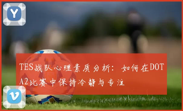 TES战队心理素质分析:如何在DOTA2比赛中保持冷静与专注
