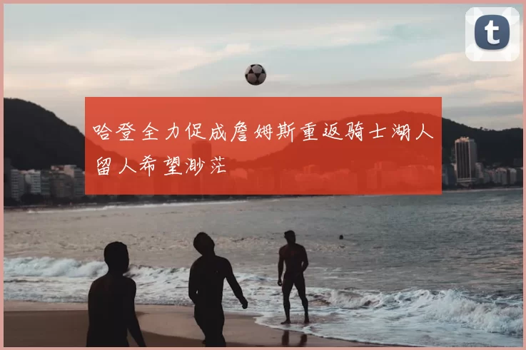 哈登全力促成詹姆斯重返骑士湖人留人希望渺茫