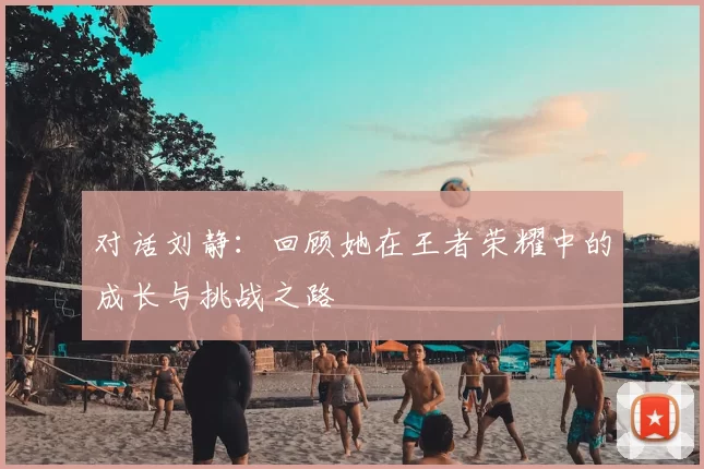 对话刘静：回顾她在王者荣耀中的成长与挑战之路