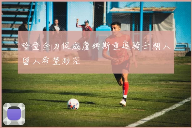 哈登全力促成詹姆斯重返骑士湖人留人希望渺茫