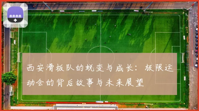 西安滑板队的蜕变与成长:极限运动会的背后故事与未来展望