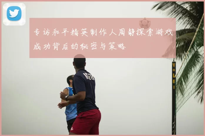 专访和平精英制作人周静探索游戏成功背后的秘密与策略