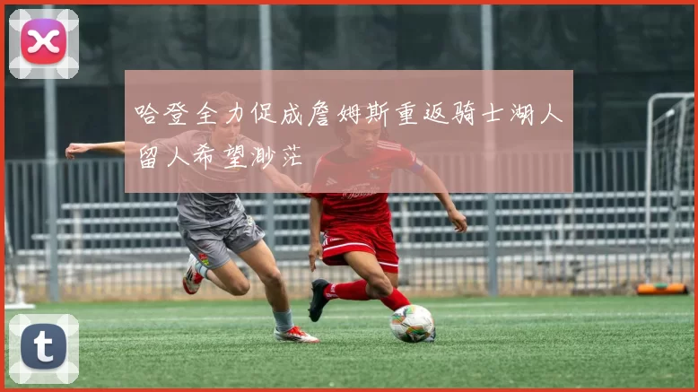 哈登全力促成詹姆斯重返骑士湖人留人希望渺茫