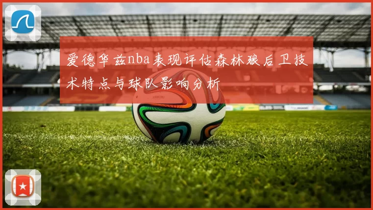 爱德华兹nba表现评估森林狼后卫技术特点与球队影响分析