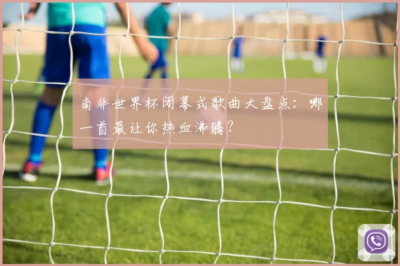 南非世界杯闭幕式歌曲大盘点：哪一首最让你热血沸腾？