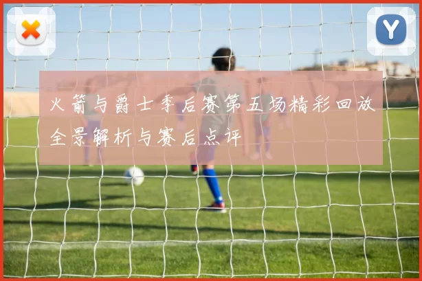 火箭与爵士季后赛第五场精彩回放全景解析与赛后点评
