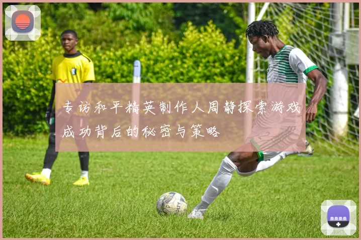 专访和平精英制作人周静探索游戏成功背后的秘密与策略
