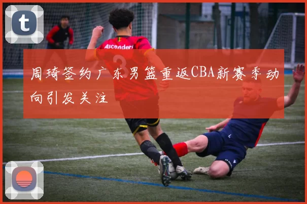 周琦签约广东男篮重返CBA新赛季动向引发关注