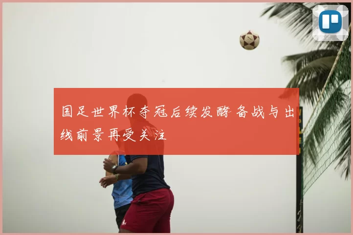 国足世界杯夺冠后续发酵 备战与出线前景再受关注