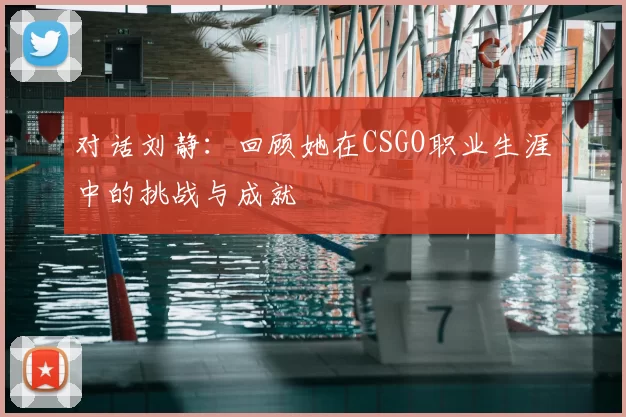 对话刘静：回顾她在CSGO职业生涯中的挑战与成就